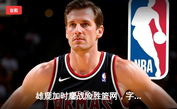 雄鹿加时鏖战险胜篮网，字母哥44分率队捍卫主场