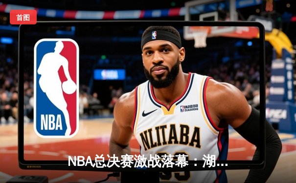 NBA总决赛激战落幕：湖人逆转凯尔特人捧杯 詹姆斯荣膺FMVP